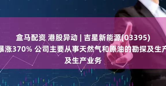 盒马配资 港股异动 | 吉星新能源(03395)一度暴涨370% 公司主要从事天然气和原油的勘探及生产业务