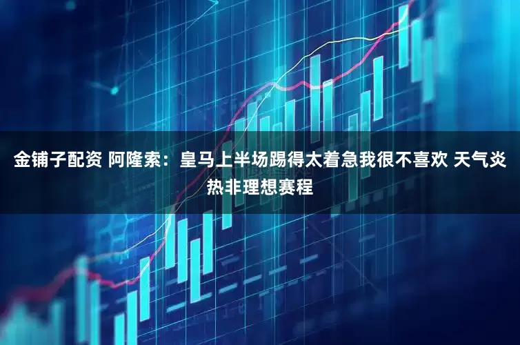 金铺子配资 阿隆索：皇马上半场踢得太着急我很不喜欢 天气炎热非理想赛程