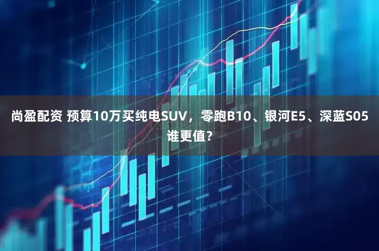 尚盈配资 预算10万买纯电SUV，零跑B10、银河E5、深蓝S05谁更值？