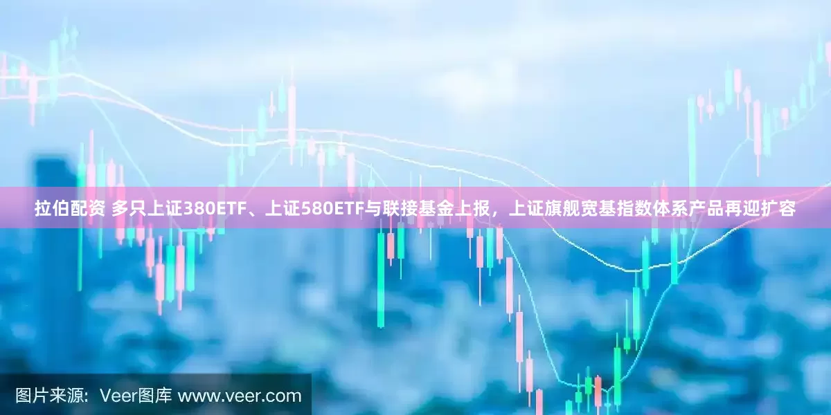 拉伯配资 多只上证380ETF、上证580ETF与联接基金上报，上证旗舰宽基指数体系产品再迎扩容