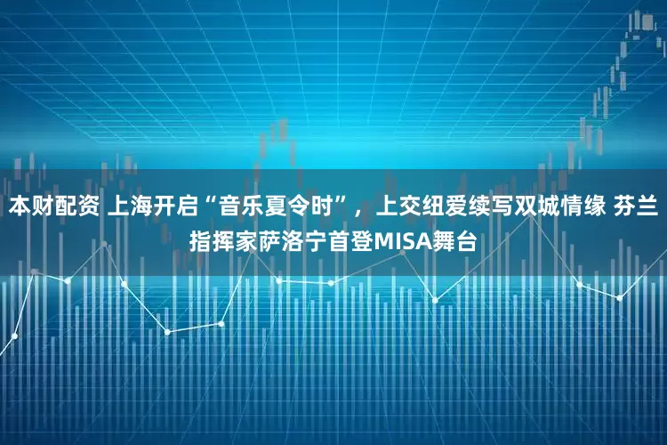 本财配资 上海开启“音乐夏令时”，上交纽爱续写双城情缘 芬兰指挥家萨洛宁首登MISA舞台