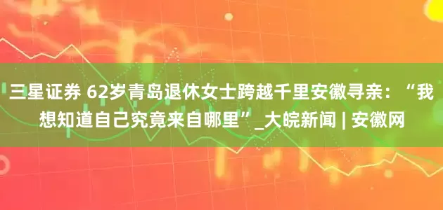 三星证券 62岁青岛退休女士跨越千里安徽寻亲：“我想知道自己究竟来自哪里”_大皖新闻 | 安徽网