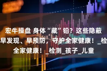 宏牛操盘 身体“藏”铅？这些隐蔽信号要警惕！早发现、早预防，守护全家健康！_检测_孩子_儿童