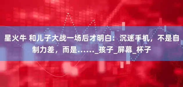 星火牛 和儿子大战一场后才明白：沉迷手机，不是自制力差，而是……_孩子_屏幕_杯子