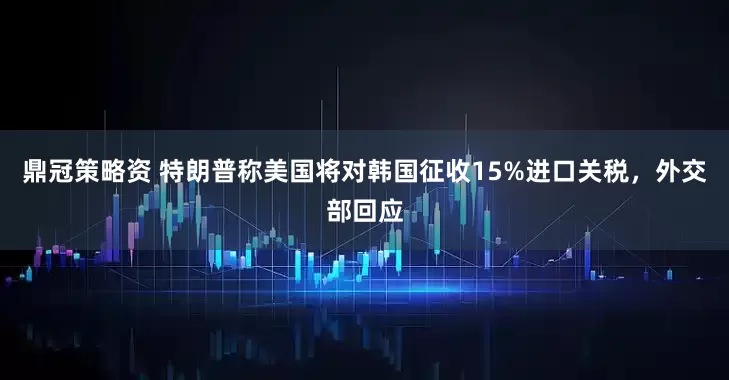 鼎冠策略资 特朗普称美国将对韩国征收15%进口关税，外交部回应