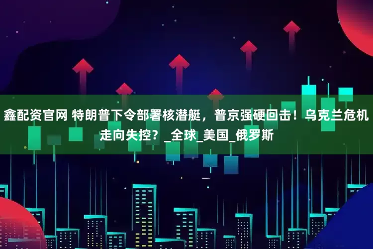 鑫配资官网 特朗普下令部署核潜艇，普京强硬回击！乌克兰危机走向失控？_全球_美国_俄罗斯