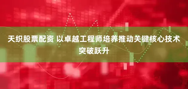 天织股票配资 以卓越工程师培养推动关键核心技术突破跃升