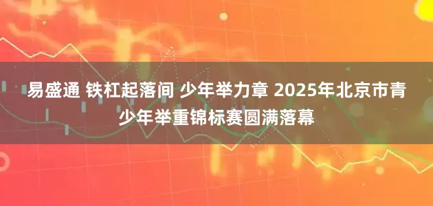 易盛通 铁杠起落间 少年举力章 2025年北京市青少年举重锦标赛圆满落幕