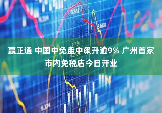 赢正通 中国中免盘中飙升逾9% 广州首家市内免税店今日开业