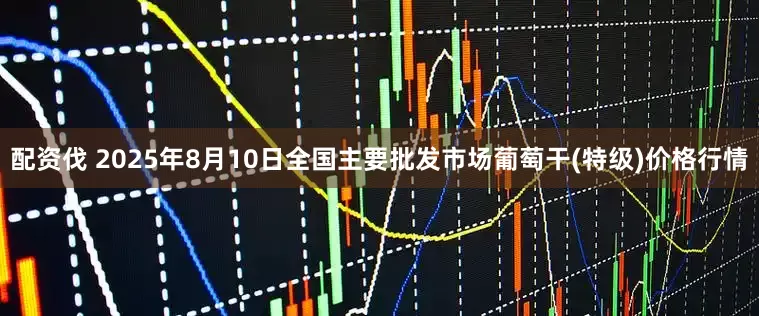 配资伐 2025年8月10日全国主要批发市场葡萄干(特级)价格行情