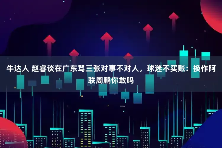 牛达人 赵睿谈在广东骂三张对事不对人，球迷不买账：换作阿联周鹏你敢吗