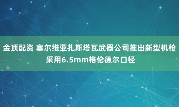 金顶配资 塞尔维亚扎斯塔瓦武器公司推出新型机枪 采用6.5mm格伦德尔口径