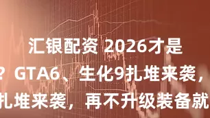 汇银配资 2026才是游戏大年？GTA6、生化9扎堆来袭，再不升级装备就晚了