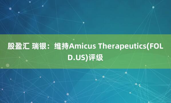股盈汇 瑞银：维持Amicus Therapeutics(FOLD.US)评级