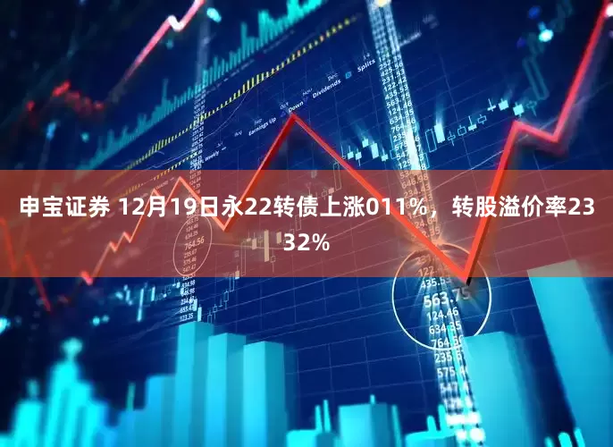 申宝证券 12月19日永22转债上涨011%，转股溢价率2332%
