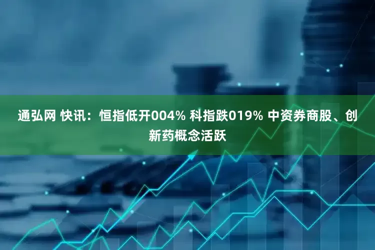 通弘网 快讯：恒指低开004% 科指跌019% 中资券商股、创新药概念活跃