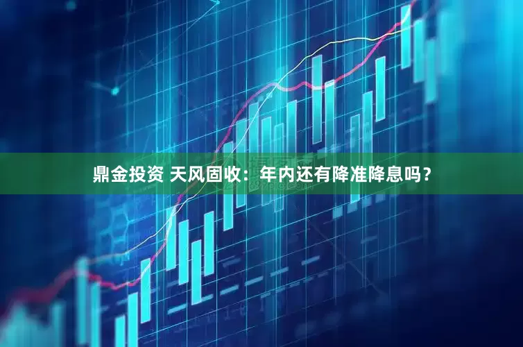鼎金投资 天风固收：年内还有降准降息吗？