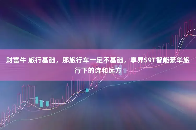 财富牛 旅行基础，那旅行车一定不基础，享界S9T智能豪华旅行下的诗和远方