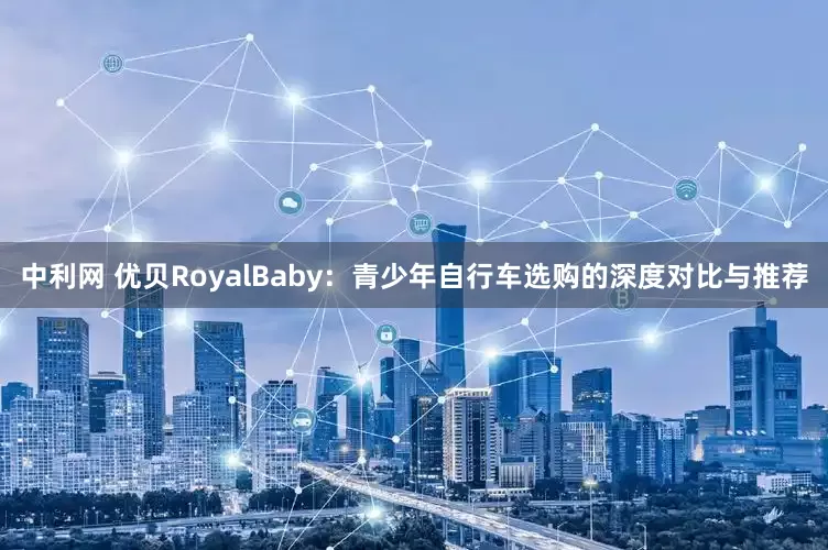 中利网 优贝RoyalBaby：青少年自行车选购的深度对比与推荐