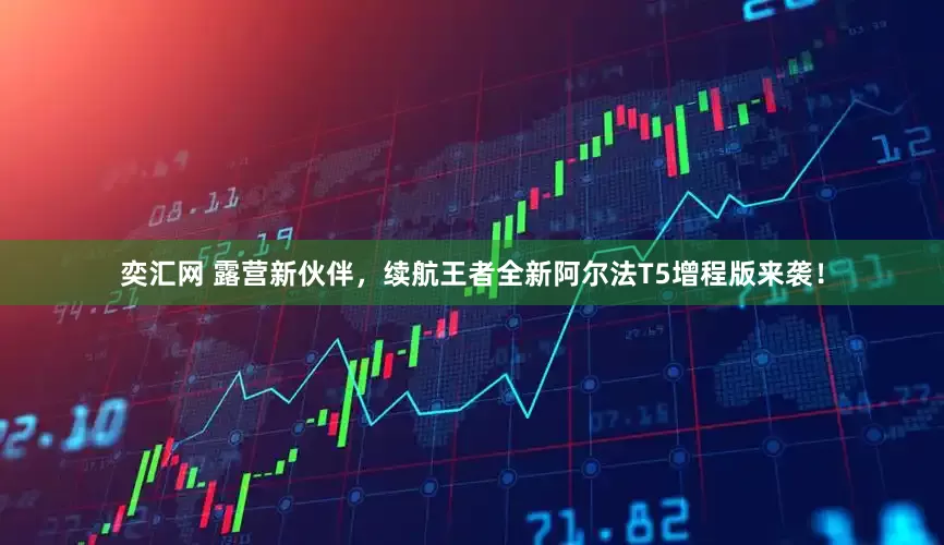 奕汇网 露营新伙伴，续航王者全新阿尔法T5增程版来袭！