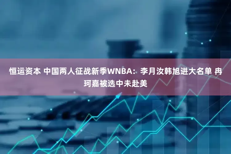 恒运资本 中国两人征战新季WNBA：李月汝韩旭进大名单 冉珂嘉被选中未赴美