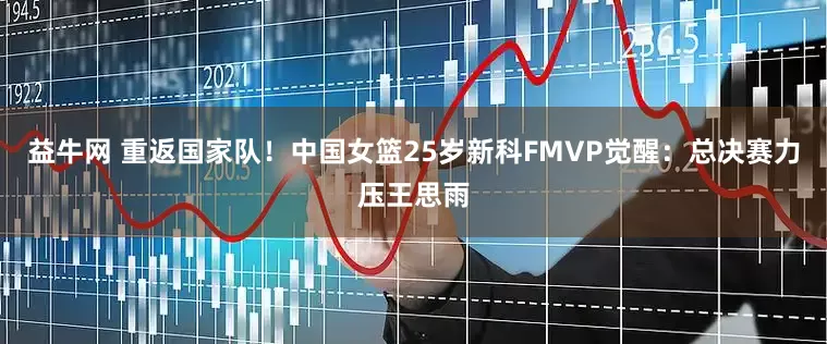 益牛网 重返国家队！中国女篮25岁新科FMVP觉醒：总决赛力压王思雨