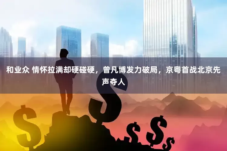 和业众 情怀拉满却硬碰硬，曾凡博发力破局，京粤首战北京先声夺人